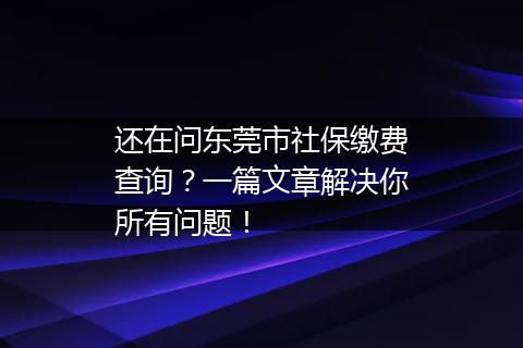 还在问东莞市社保缴费查询？一篇文章解决你所有问题！