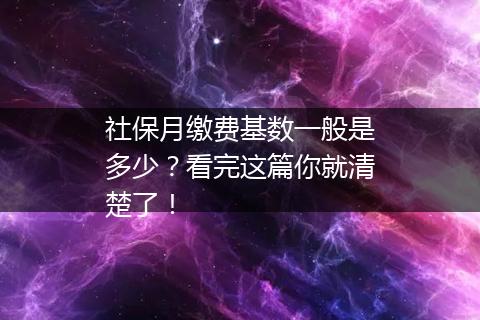 社保月缴费基数一般是多少？看完这篇你就清楚了！