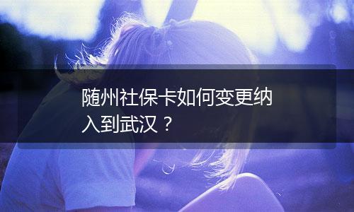 随州社保卡如何变更纳入到武汉？