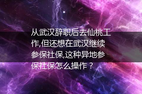 从武汉辞职后去仙桃工作,但还想在武汉继续参保社保,这种异地参保社保怎么操作？