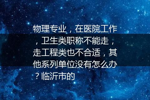 物理专业，在医院工作，卫生类职称不能走，走工程类也不合适，其他系列单位没有怎么办？临沂市的