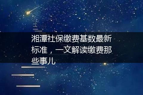 湘潭社保缴费基数最新标准，一文解读缴费那些事儿