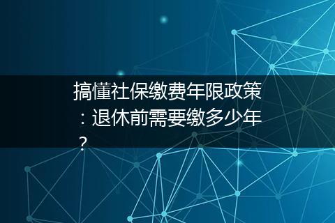 搞懂社保缴费年限政策：退休前需要缴多少年？