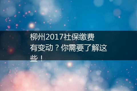 柳州2017社保缴费有变动？你需要了解这些！