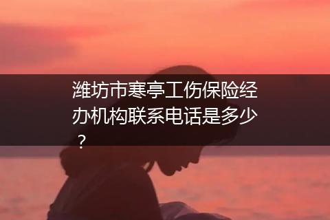 潍坊市寒亭工伤保险经办机构联系电话是多少？