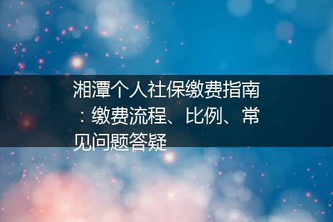 湘潭个人社保缴费指南：缴费流程、比例、常见问题答疑