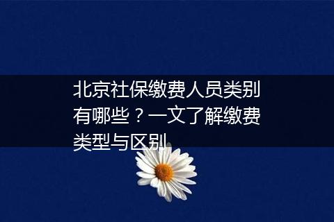 北京社保缴费人员类别有哪些？一文了解缴费类型与区别