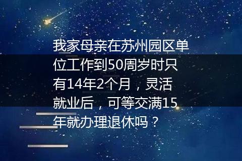 我家母亲在苏州园区单位工作到50周岁时只有14年2个月，灵活就业后，可等交满15年就办理退休吗？