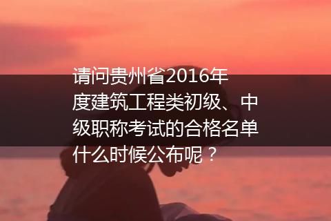 请问贵州省2016年度建筑工程类初级、中级职称考试的合格名单什么时候公布呢？