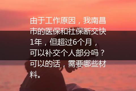 由于工作原因，我南昌市的医保和社保断交快1年，但超过6个月，可以补交个人部分吗？可以的话，需要哪些材料。