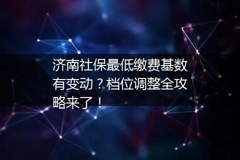 济南社保最低缴费基数有变动？档位调整全攻略来了！