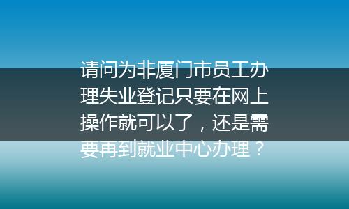 请问为非厦门市员工办理失业登记只要在网上操作就可以了，还是需要再到就业中心办理？