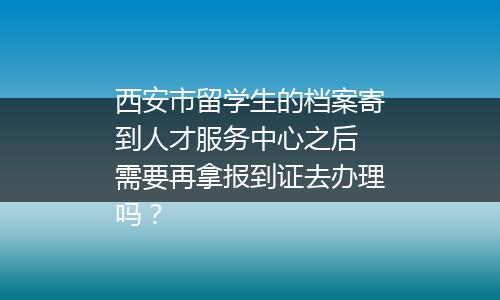 西安市留学生的档案寄到人才服务中心之后 需要再拿报到证去办理吗？