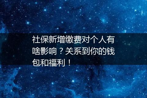 社保新增缴费对个人有啥影响？关系到你的钱包和福利！
