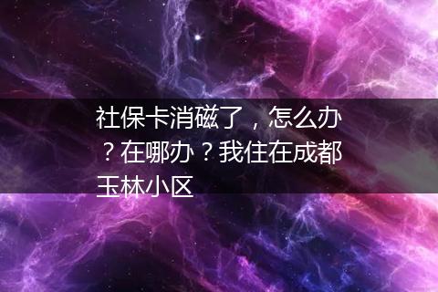 社保卡消磁了，怎么办？在哪办？我住在成都玉林小区