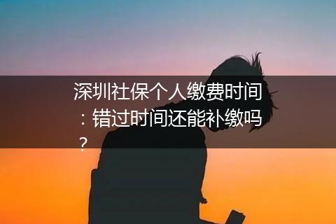 深圳社保个人缴费时间：错过时间还能补缴吗？