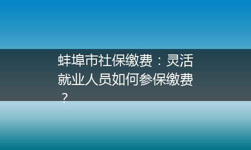蚌埠市社保缴费：灵活就业人员如何参保缴费？