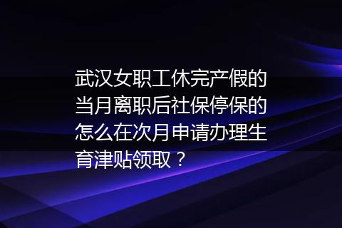 武汉女职工休完产假的当月离职后社保停保的怎么在次月申请办理生育津贴领取？