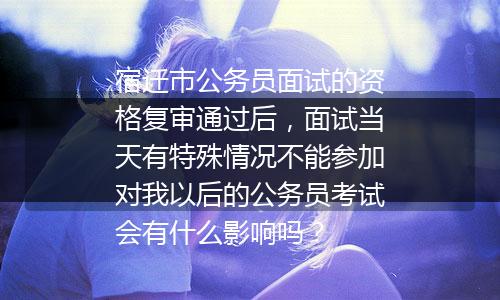 宿迁市公务员面试的资格复审通过后，面试当天有特殊情况不能参加对我以后的公务员考试会有什么影响吗？