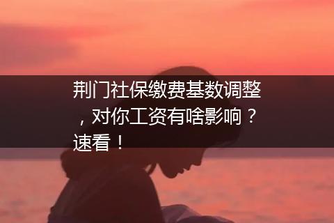 荆门社保缴费基数调整，对你工资有啥影响？速看！