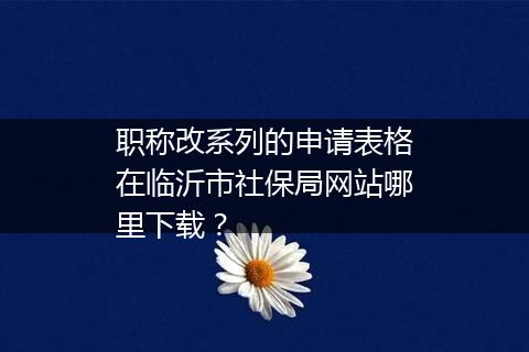 职称改系列的申请表格在临沂市社保局网站哪里下载？