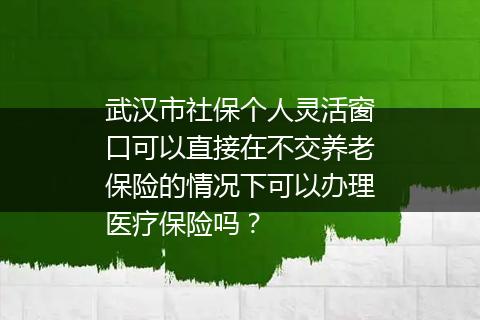 武汉市社保个人灵活窗口可以直接在不交养老保险的情况下可以办理医疗保险吗？