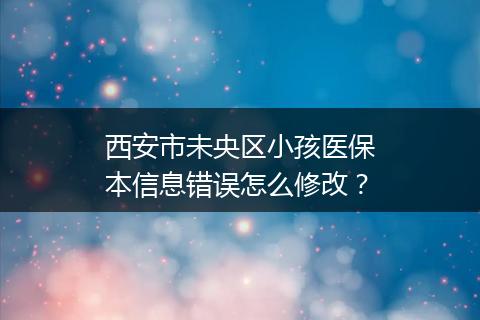 西安市未央区小孩医保本信息错误怎么修改？