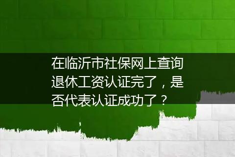 在临沂市社保网上查询退休工资认证完了，是否代表认证成功了？