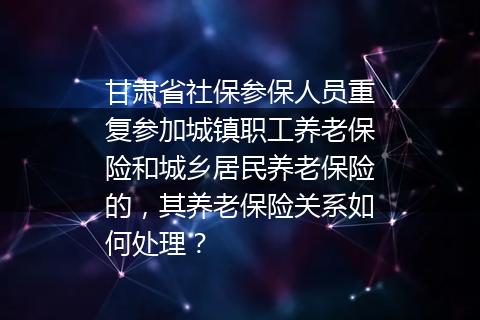 甘肃省社保参保人员重复参加城镇职工养老保险和城乡居民养老保险的，其养老保险关系如何处理？