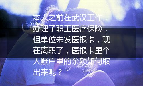 本人之前在武汉工作，办理了职工医疗保险，但单位未发医报卡，现在离职了，医报卡里个人账户里的余额如何取出来呢？