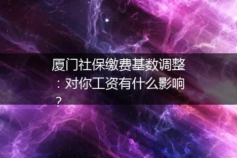 厦门社保缴费基数调整：对你工资有什么影响？