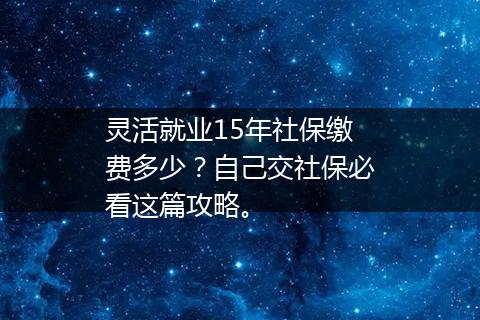 灵活就业15年社保缴费多少？自己交社保必看这篇攻略。