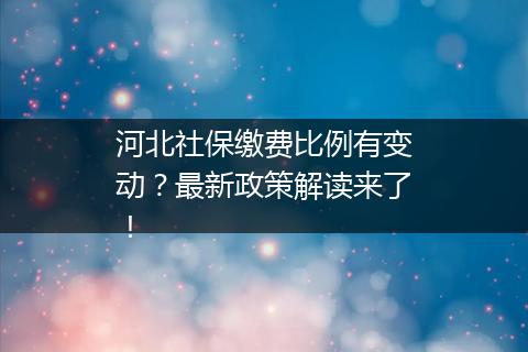 河北社保缴费比例有变动？最新政策解读来了！