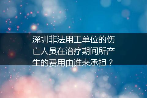 深圳非法用工单位的伤亡人员在治疗期间所产生的费用由谁来承担？