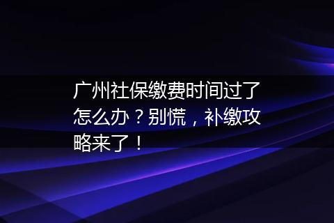 广州社保缴费时间过了怎么办？别慌，补缴攻略来了！