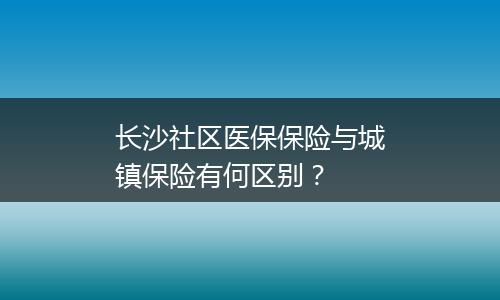 长沙社区医保保险与城镇保险有何区别？