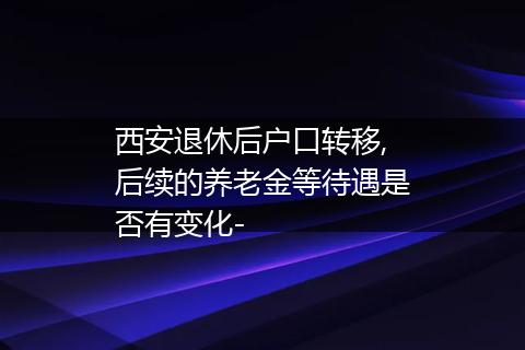 西安退休后户口转移,后续的养老金等待遇是否有变化-