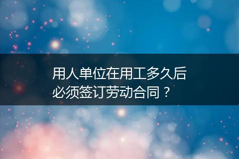 用人单位在用工多久后必须签订劳动合同？