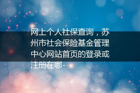 网上个人社保查询，苏州市社会保险基金管理中心网站首页的登录或注册在哪-