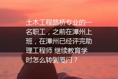 土木工程路桥专业的一名职工，之前在漳州上班，在漳州已经评完助理工程师 继续教育学时怎么转到厦门？