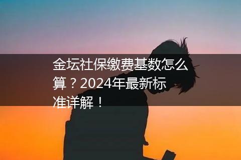金坛社保缴费基数怎么算？2024年最新标准详解！