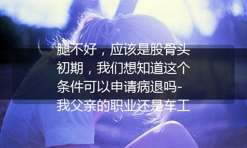 腿不好，应该是股骨头初期，我们想知道这个条件可以申请病退吗-我父亲的职业还是车工