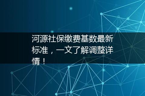 河源社保缴费基数最新标准，一文了解调整详情！