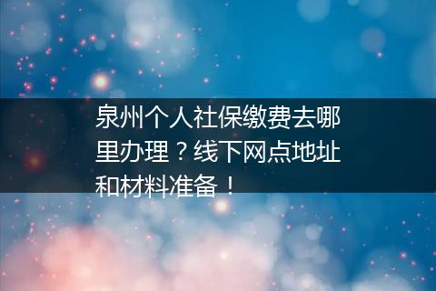 泉州个人社保缴费去哪里办理？线下网点地址和材料准备！