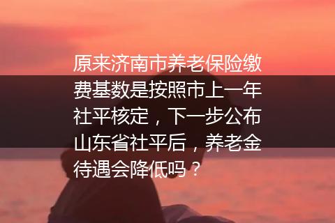 原来济南市养老保险缴费基数是按照市上一年社平核定，下一步公布山东省社平后，养老金待遇会降低吗？