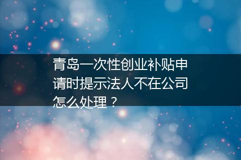 青岛一次性创业补贴申请时提示法人不在公司怎么处理？
