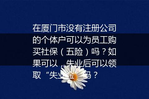 在厦门市没有注册公司的个体户可以为员工购买社保（五险）吗？如果可以，失业后可以领取“失业金”吗？
