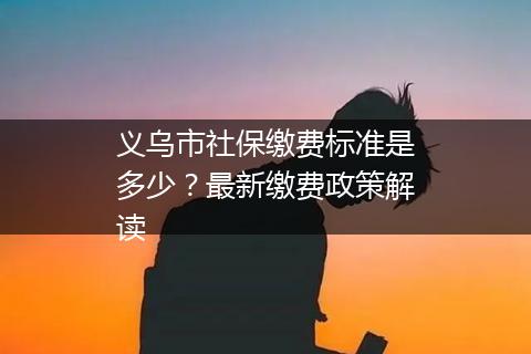 义乌市社保缴费标准是多少？最新缴费政策解读
