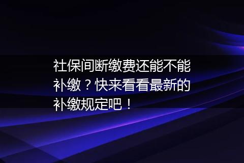 社保间断缴费还能不能补缴？快来看看最新的补缴规定吧！