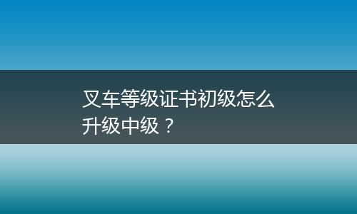 叉车等级证书初级怎么升级中级？